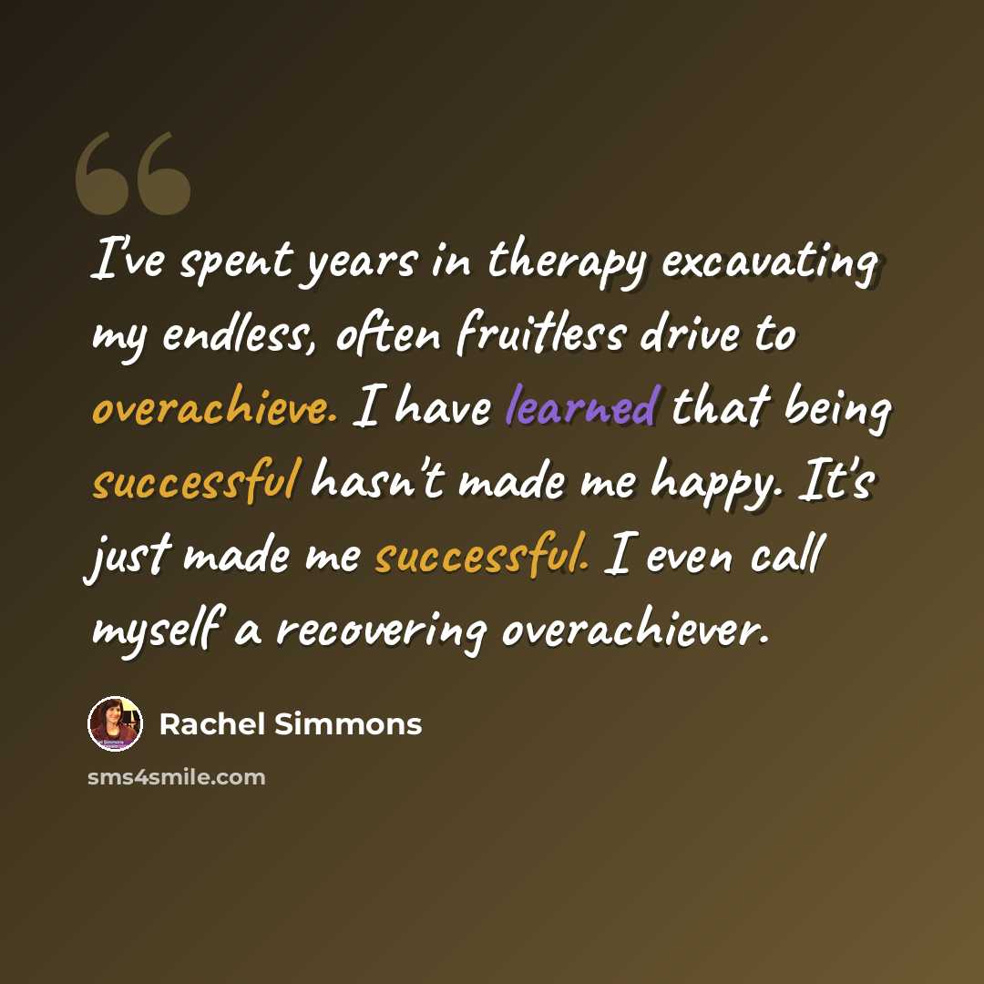 “I've spent years in therapy excavating my endless, often fruitless drive to overachieve. I have learned that being successful hasn't made me happy. It's just made me successful. I even call myself a recovering overachiever.” quote by Rachel Simmons