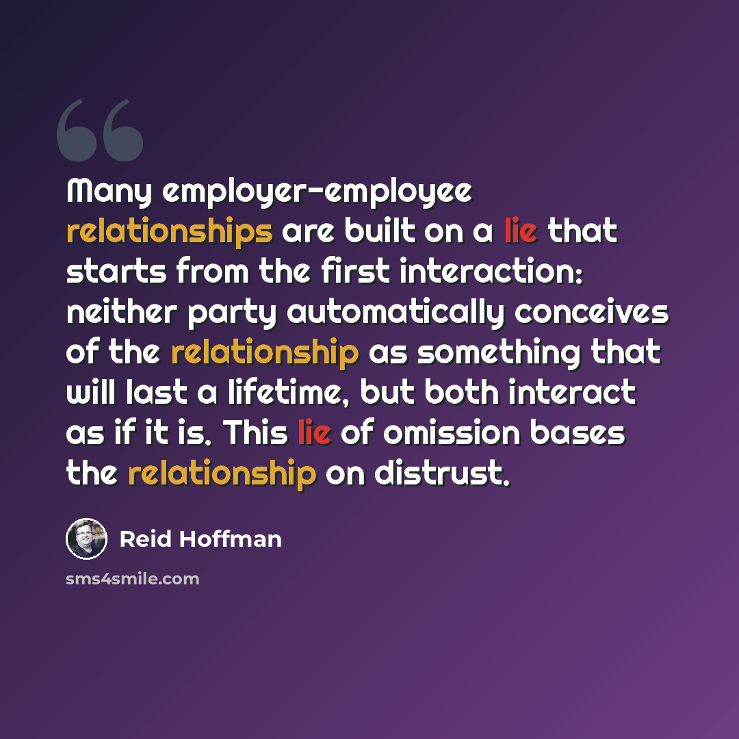 “Many employer-employee relationships are built on a lie that starts from the first interaction: neither party automatically conceives of the relationship as something that will last a lifetime, but both interact as if it is. This lie of omission bases the relationship on distrust.” quote by Reid Hoffman