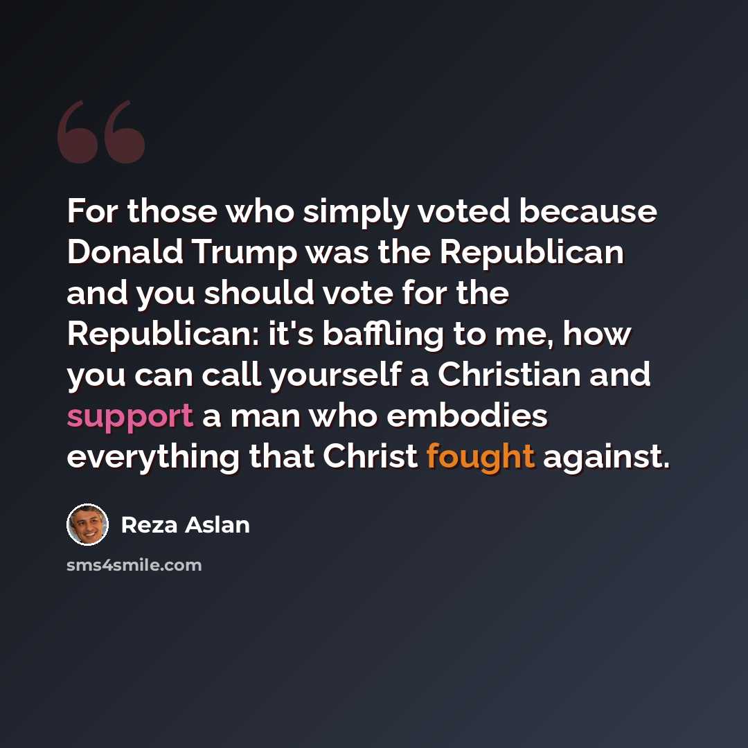 “For those who simply voted because Donald Trump was the Republican and you should vote for the Republican: it's baffling to me, how you can call yourself a Christian and support a man who embodies everything that Christ fought against.” quote by Reza Aslan