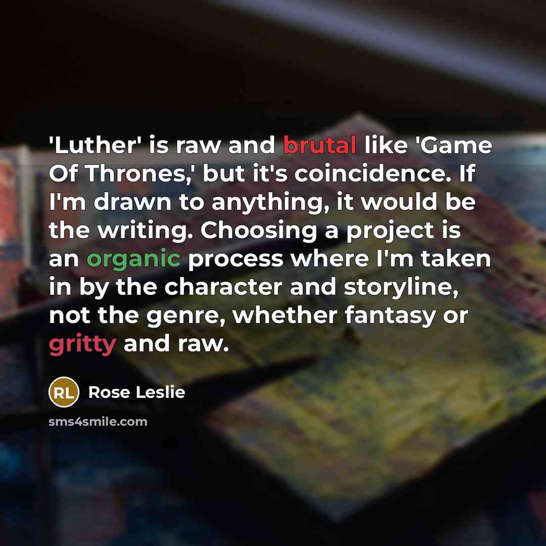 “'Luther' is raw and brutal like 'Game Of Thrones,' but it's coincidence. If I'm drawn to anything, it would be the writing. Choosing a project is an organic process where I'm taken in by the character and storyline, not the genre, whether fantasy or gritty and raw.” quote by Rose Leslie
