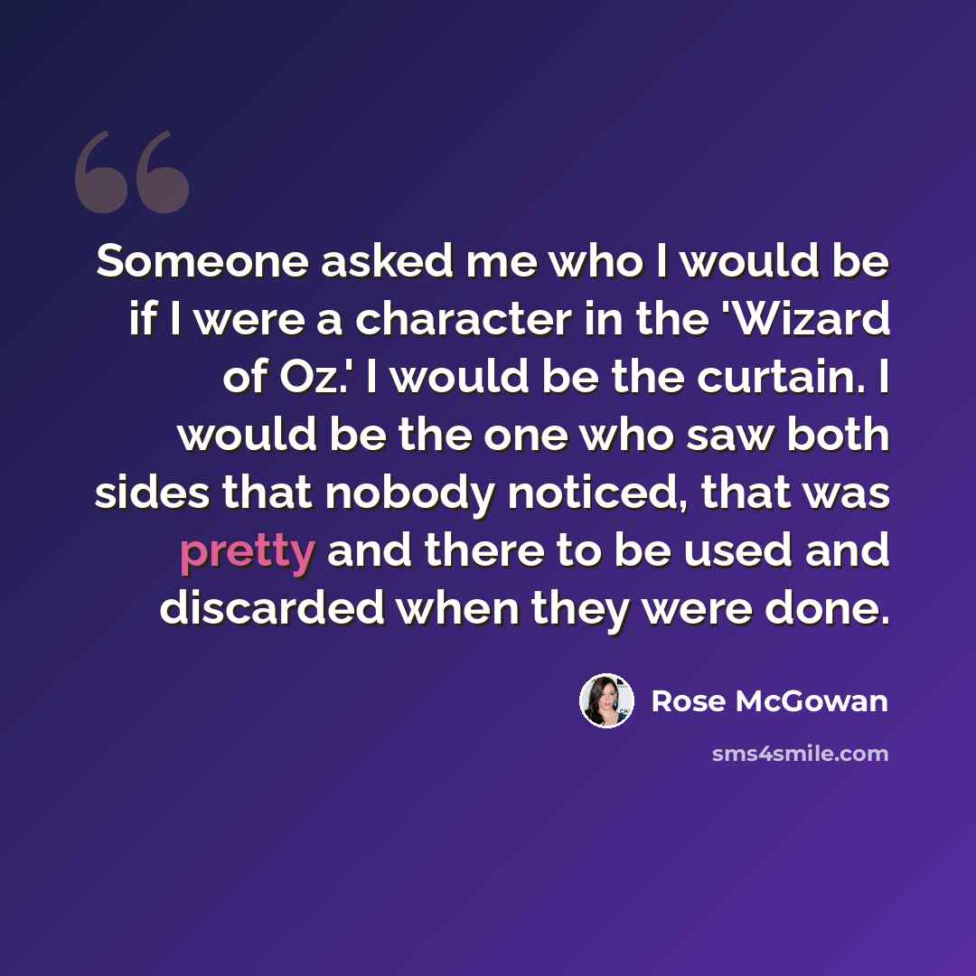 “Someone asked me who I would be if I were a character in the 'Wizard of Oz.' I would be the curtain. I would be the one who saw both sides that nobody noticed, that was pretty and there to be used and discarded when they were done.” quote by Rose McGowan