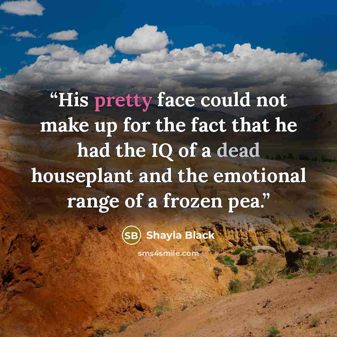 “His pretty face could not make up for the fact that he had the IQ of a dead houseplant and the emotional range of a frozen pea.” quote by Shayla Black