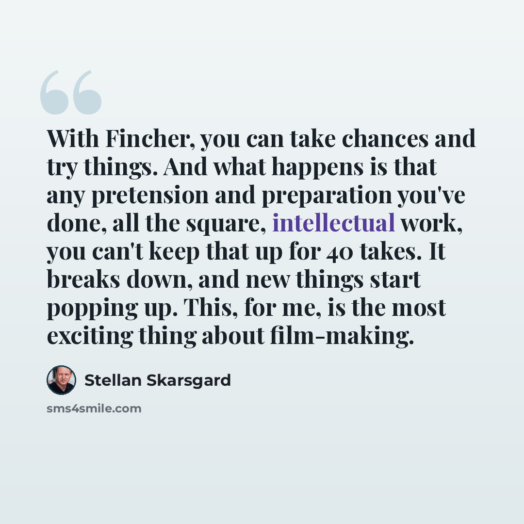 “With Fincher, you can take chances and try things. And what happens is that any pretension and preparation you've done, all the square, intellectual work, you can't keep that up for 40 takes. It breaks down, and new things start popping up. This, for me, is the most exciting thing about film-making.” quote by Stellan Skarsgard