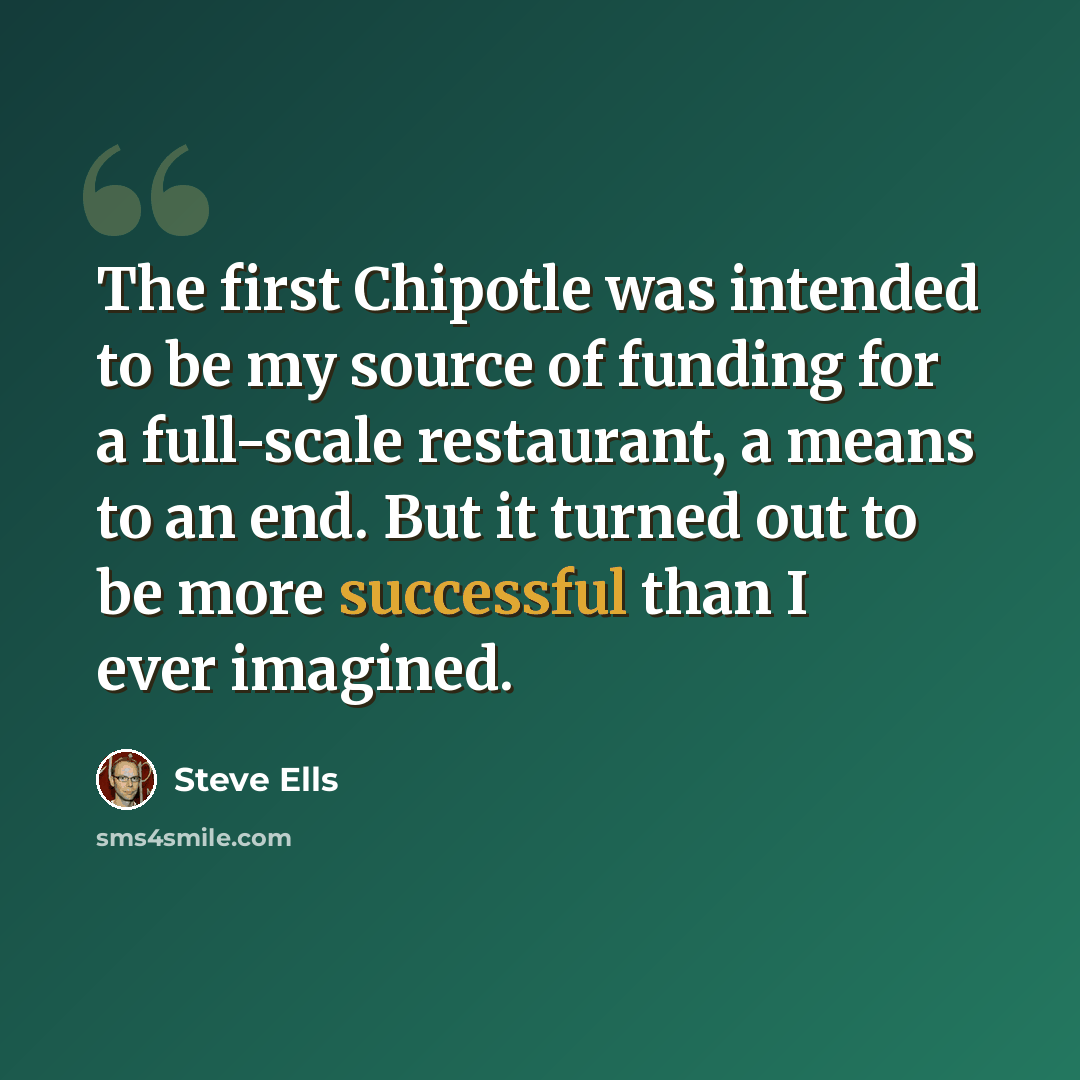 “The first Chipotle was intended to be my source of funding for a full-scale restaurant, a means to an end. But it turned out to be more successful than I ever imagined.” quote by Steve Ells