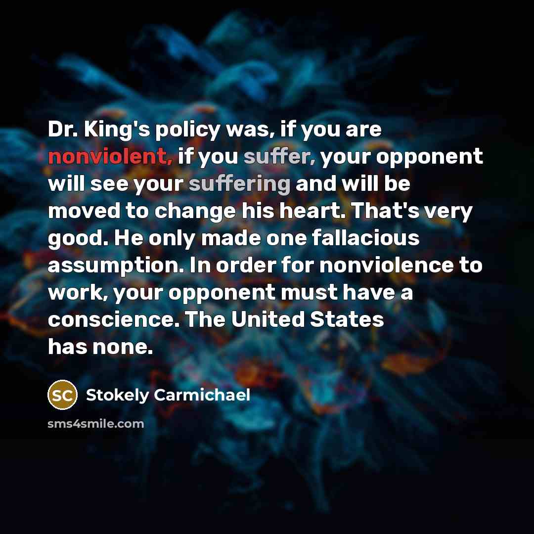 “Dr. King's policy was, if you are nonviolent, if you suffer, your opponent will see your suffering and will be moved to change his heart. That's very good. He only made one fallacious assumption. In order for nonviolence to work, your opponent must have a conscience. The United States has none.” quote by Stokely Carmichael