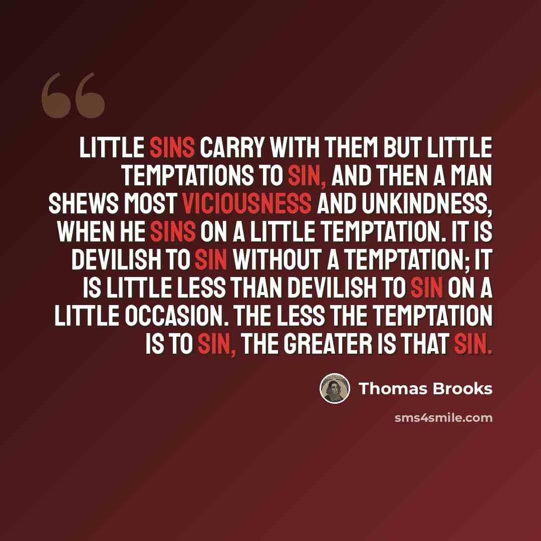 “Little sins carry with them but little temptations to sin, and then a man shews most viciousness and unkindness, when he sins on a little temptation. It is devilish to sin without a temptation; it is little less than devilish to sin on a little occasion. The less the temptation is to sin, the…” quote by Thomas Brooks
