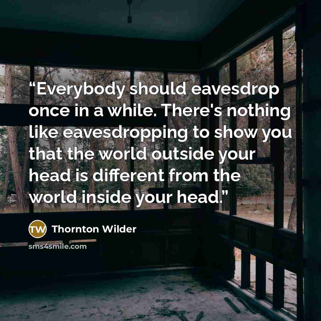 “Everybody should eavesdrop once in a while. There's nothing like eavesdropping to show you that the world outside your head is different from the world inside your head.” quote by Thornton Wilder