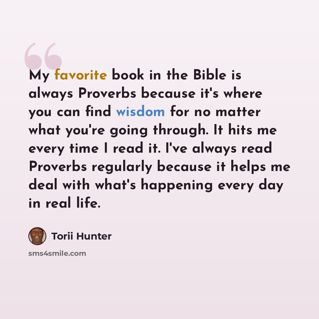 “My favorite book in the Bible is always Proverbs because it's where you can find wisdom for no matter what you're going through. It hits me every time I read it. I've always read Proverbs regularly because it helps me deal with what's happening every day in real life.” quote by Torii Hunter