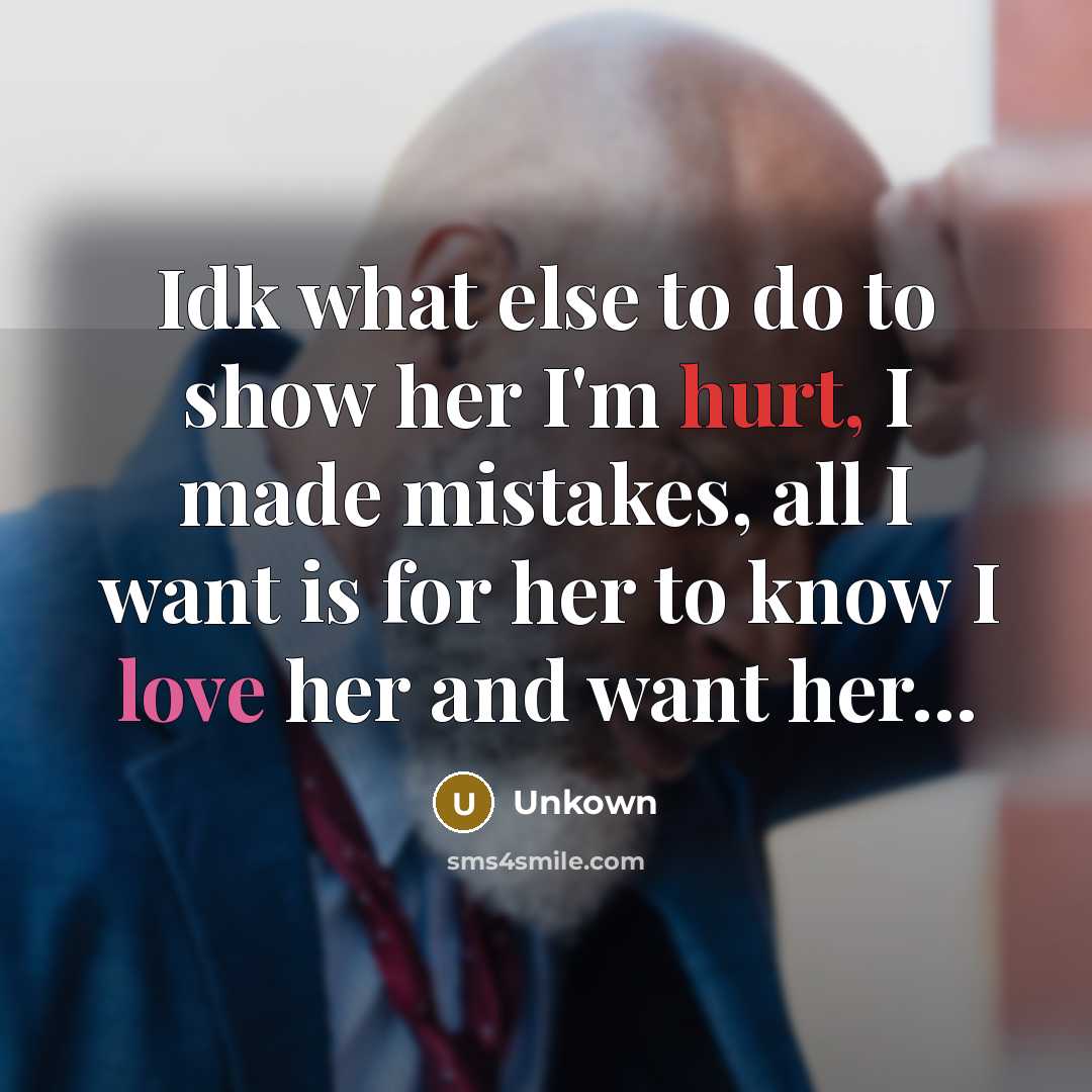 “Idk what else to do to show her I'm hurt, I made mistakes, all I want is for her to know I love her and want her…” quote by Unkown