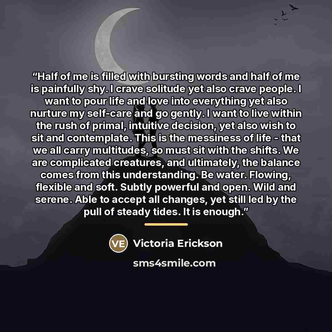 “Half of me is filled with bursting words and half of me is painfully shy. I crave solitude yet also crave people. I want to pour life and love into everything yet also nurture my self-care and go gently. I want to live within the rush of primal, intuitive decision, yet also wish to sit and…” quote by Victoria Erickson