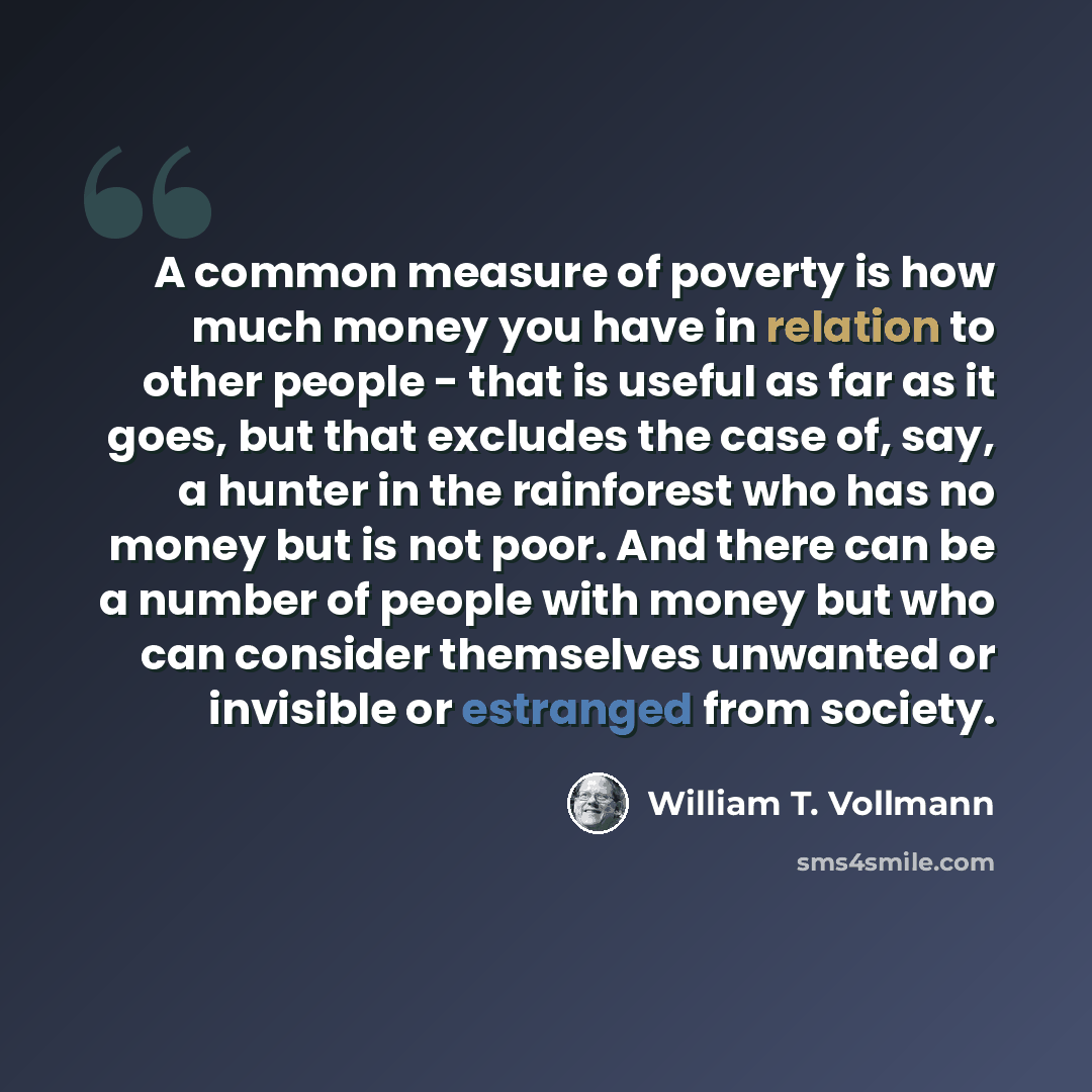 “A common measure of poverty is how much money you have in relation to other people - that is useful as far as it goes, but that excludes the case of, say, a hunter in the rainforest who has no money but is not poor. And there can be a number of people with money but who can consider themselves…” quote by William T. Vollmann