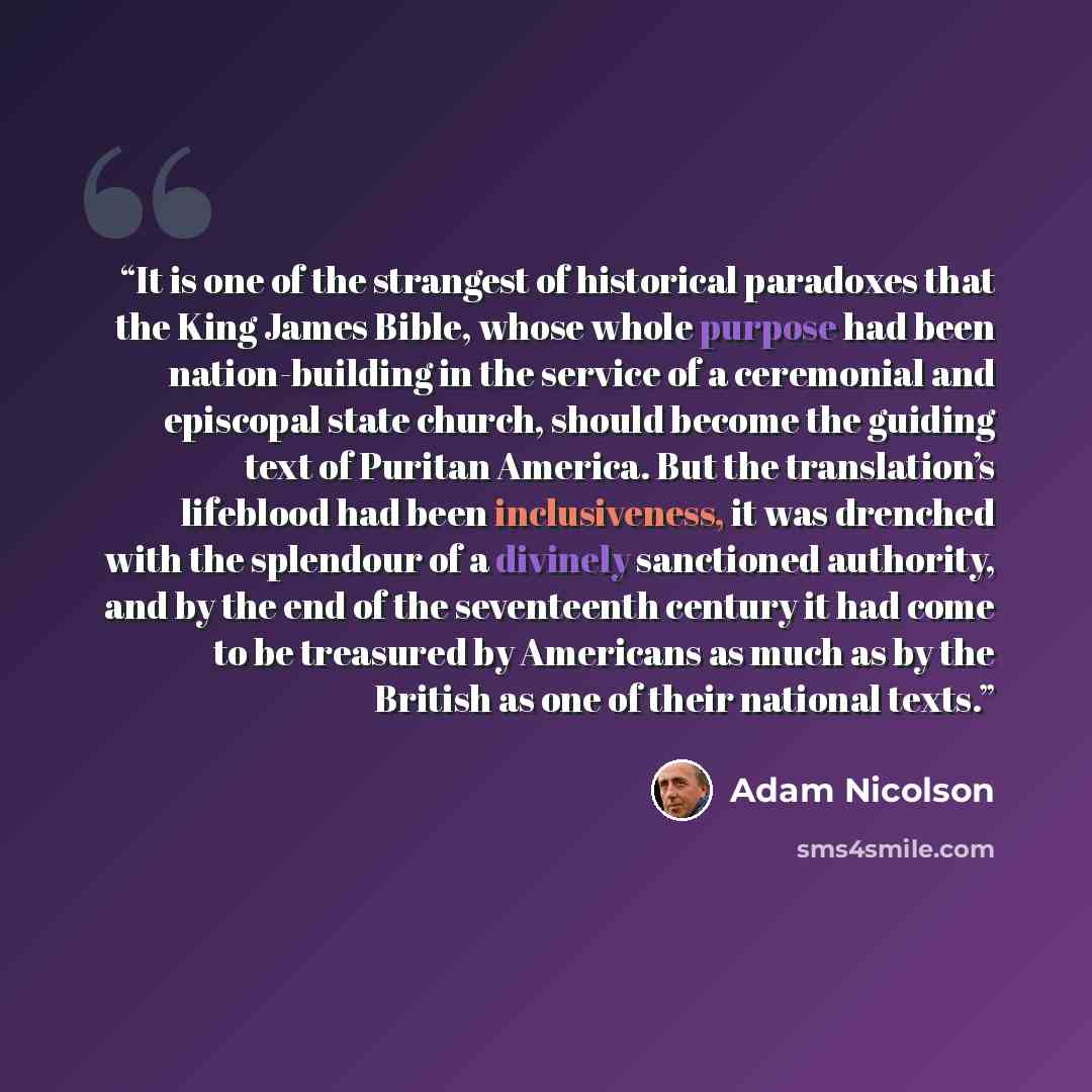 “It is one of the strangest of historical paradoxes that the King James Bible, whose whole purpose had been nation-building in the service of a ceremonial and episcopal state church, should become the guiding text of Puritan America. But the translation’s lifeblood had been inclusiveness, it was…” quote by Adam Nicolson
