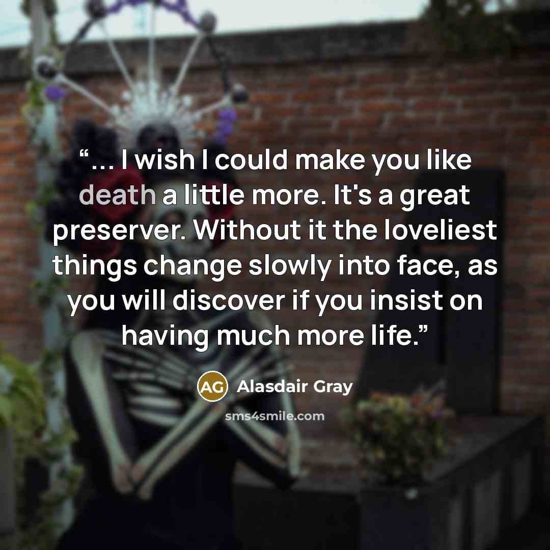 “... I wish I could make you like death a little more. It's a great preserver. Without it the loveliest things change slowly into face, as you will discover if you insist on having much more life.” quote by Alasdair Gray