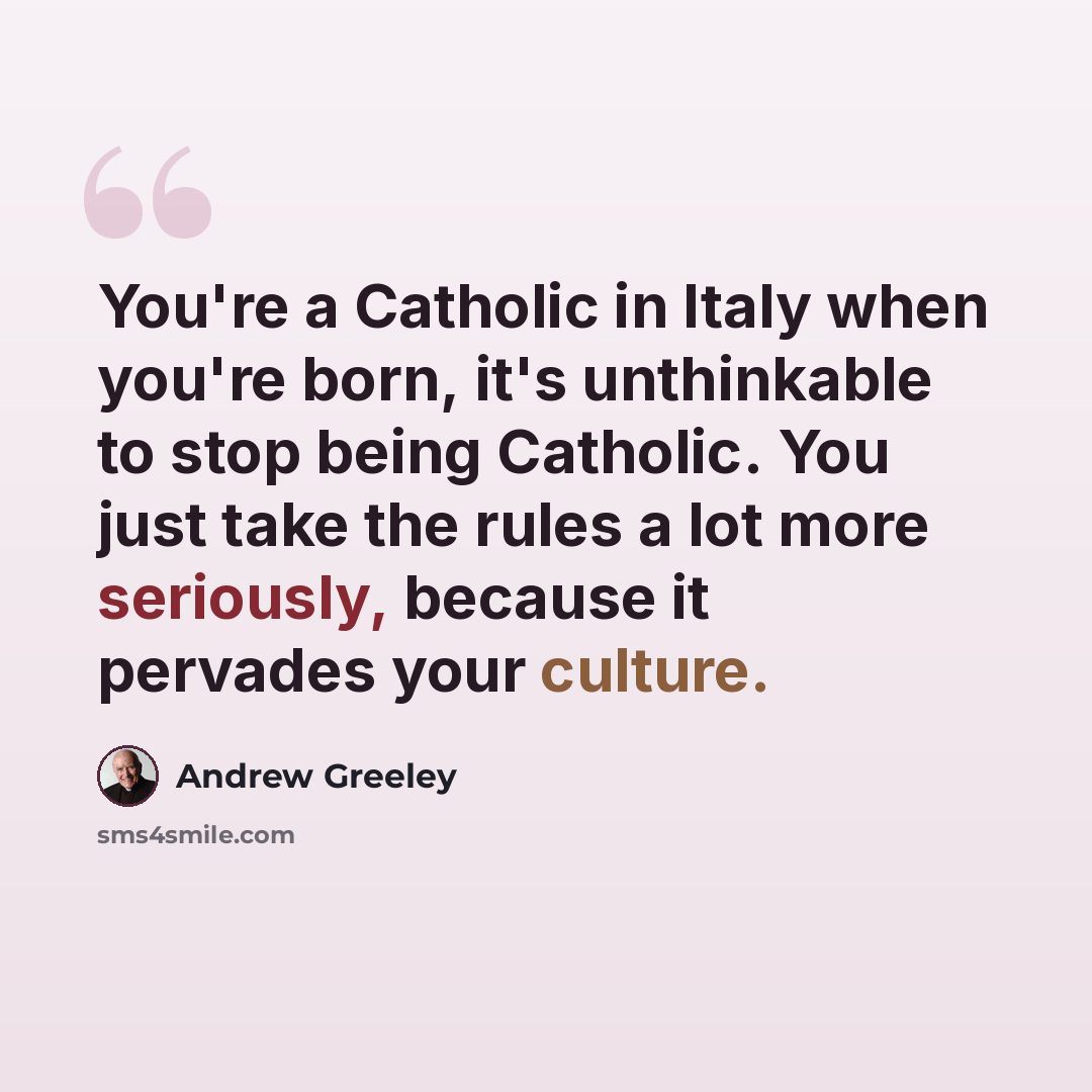 “You're a Catholic in Italy when you're born, it's unthinkable to stop being Catholic. You just take the rules a lot more seriously, because it pervades your culture.” quote by Andrew Greeley
