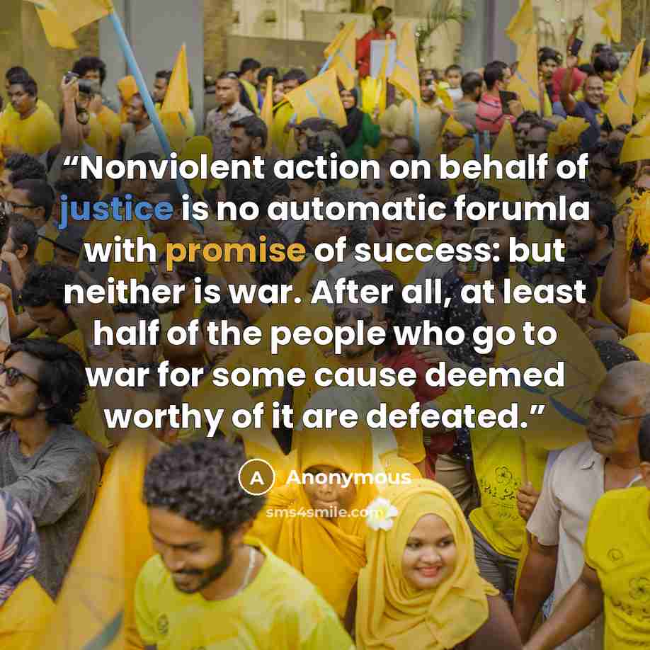 “Nonviolent action on behalf of justice is no automatic forumla with promise of success: but neither is war. After all, at least half of the people who go to war for some cause deemed worthy of it are defeated.” quote by Anonymous