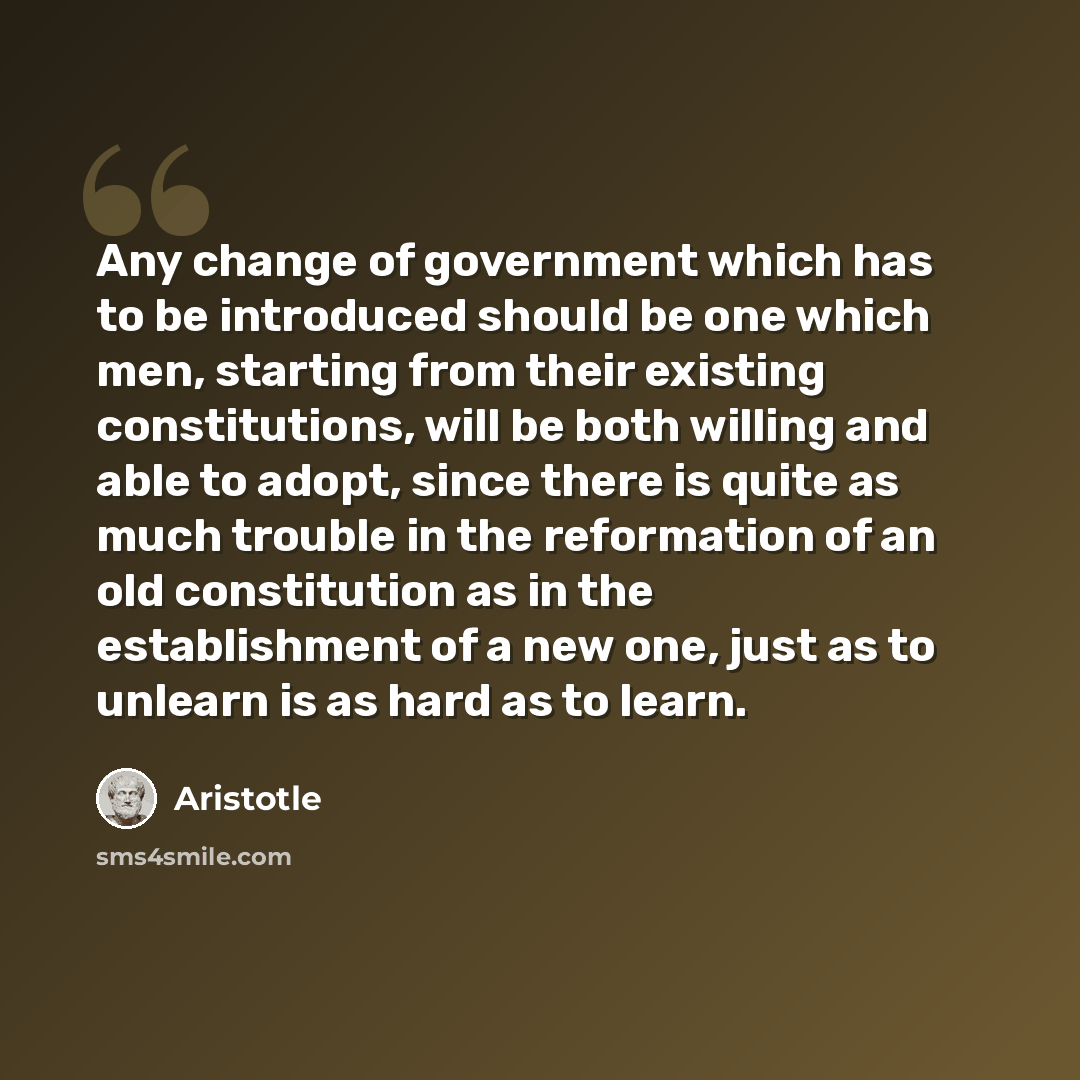 “Any change of government which has to be introduced should be one which men, starting from their existing constitutions, will be both willing and able to adopt, since there is quite as much trouble in the reformation of an old constitution as in the establishment of a new one, just as to unlearn…” quote by Aristotle