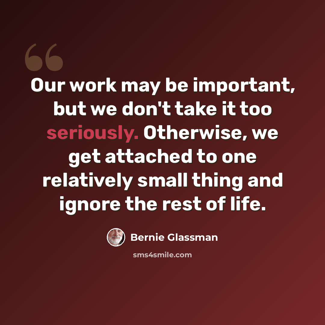 “Our work may be important, but we don't take it too seriously. Otherwise, we get attached to one relatively small thing and ignore the rest of life.” quote by Bernie Glassman