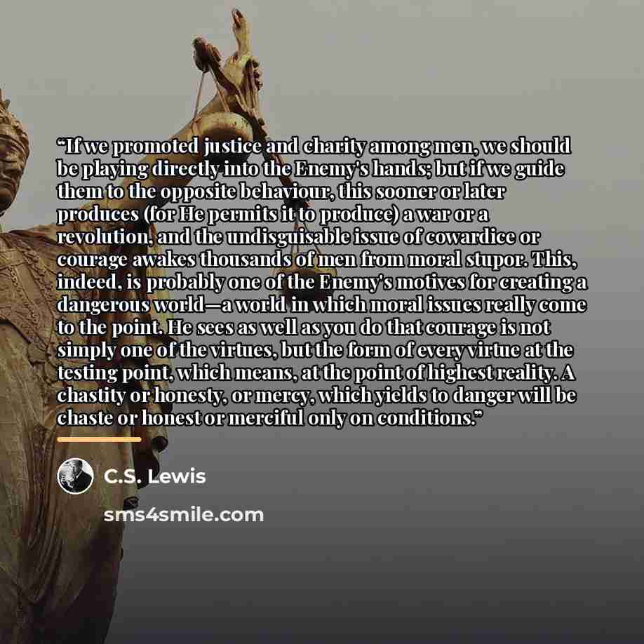 “If we promoted justice and charity among men, we should be playing directly into the Enemy's hands; but if we guide them to the opposite behaviour, this sooner or later produces (for He permits it to produce) a war or a revolution, and the undisguisable issue of cowardice or courage awakes…” quote by C.S. Lewis