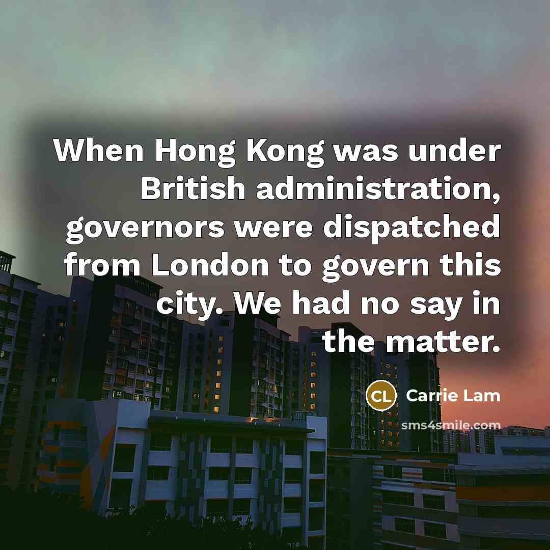 “When Hong Kong was under British administration, governors were dispatched from London to govern this city. We had no say in the matter.” quote by Carrie Lam