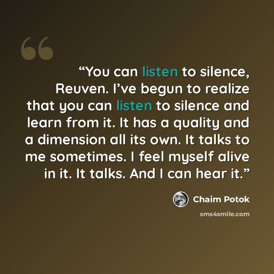 “You can listen to silence, Reuven. I’ve begun to realize that you can listen to silence and learn from it. It has a quality and a dimension all its own. It talks to me sometimes. I feel myself alive in it. It talks. And I can hear it.” quote by Chaim Potok