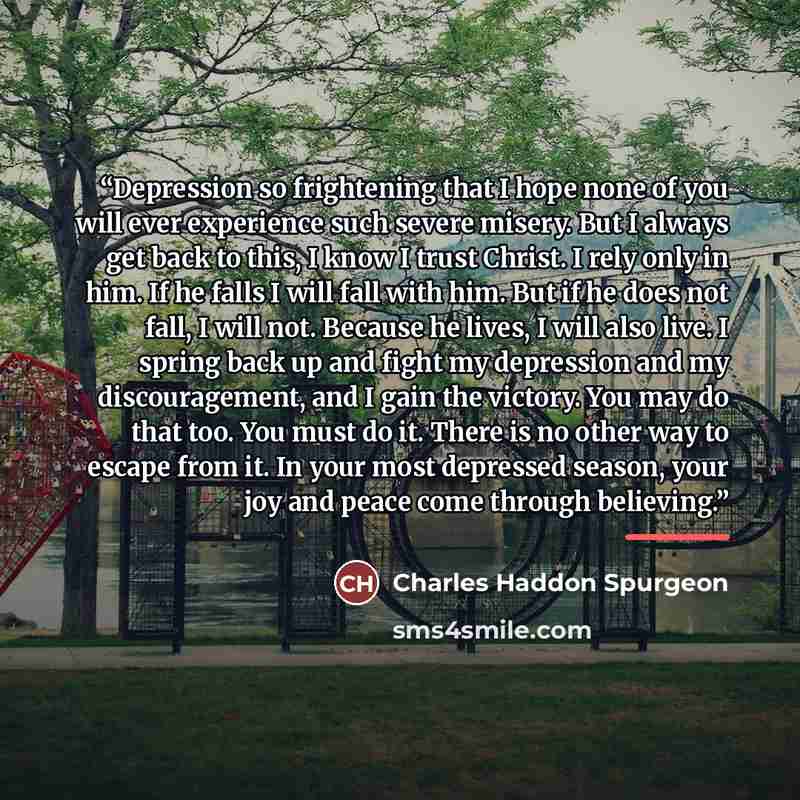 “Depression so frightening that I hope none of you will ever experience such severe misery. But I always get back to this, I know I trust Christ. I rely only in him. If he falls I will fall with him. But if he does not fall, I will not. Because he lives, I will also live. I spring back up and fight…” quote by Charles Haddon Spurgeon