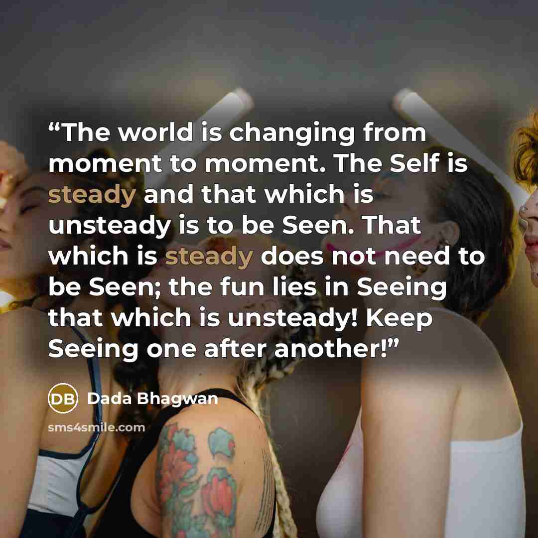 “The world is changing from moment to moment. The Self is steady and that which is unsteady is to be Seen. That which is steady does not need to be Seen; the fun lies in Seeing that which is unsteady! Keep Seeing one after another!” quote by Dada Bhagwan
