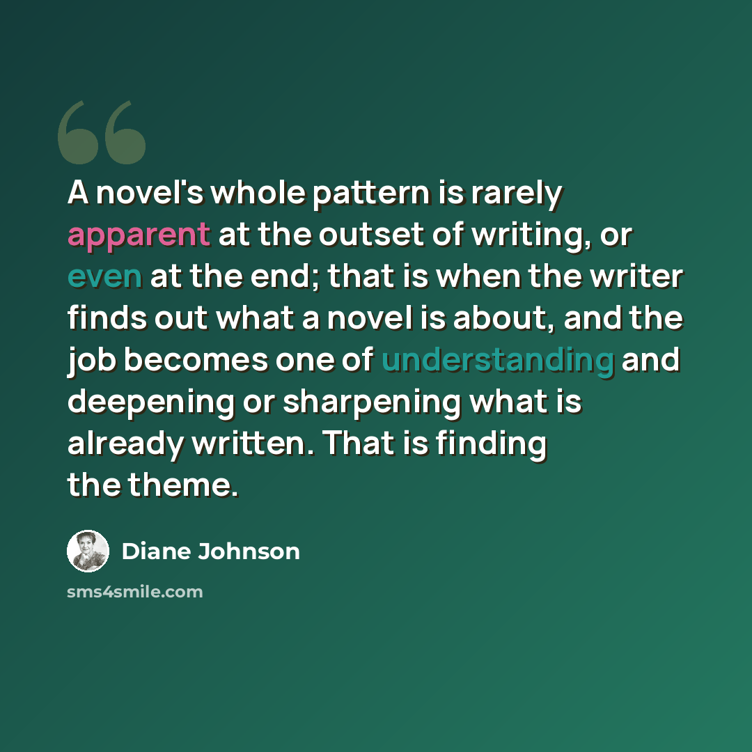 “A novel's whole pattern is rarely apparent at the outset of writing, or even at the end; that is when the writer finds out what a novel is about, and the job becomes one of understanding and deepening or sharpening what is already written. That is finding the theme.” quote by Diane Johnson