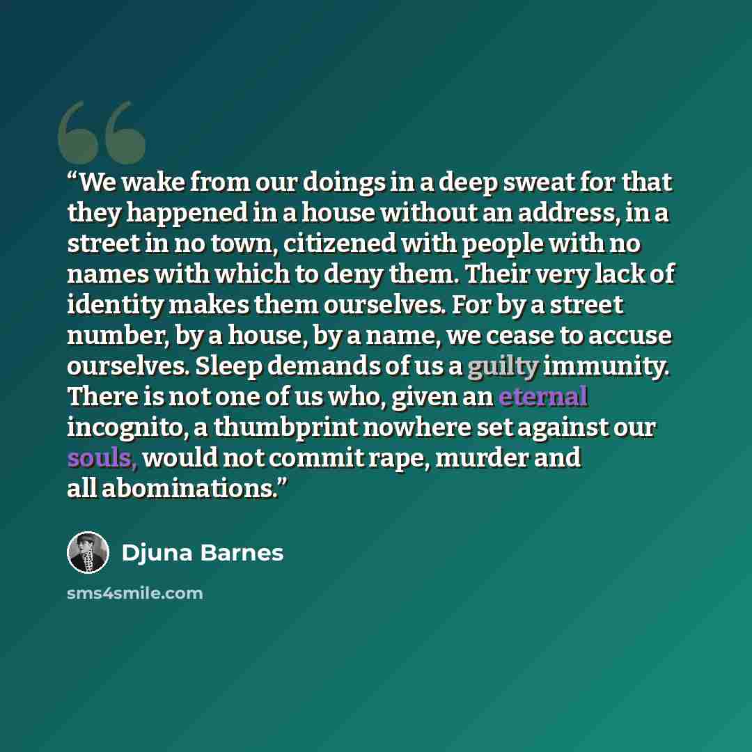 “We wake from our doings in a deep sweat for that they happened in a house without an address, in a street in no town, citizened with people with no names with which to deny them. Their very lack of identity makes them ourselves. For by a street number, by a house, by a name, we cease to accuse…” quote by Djuna Barnes