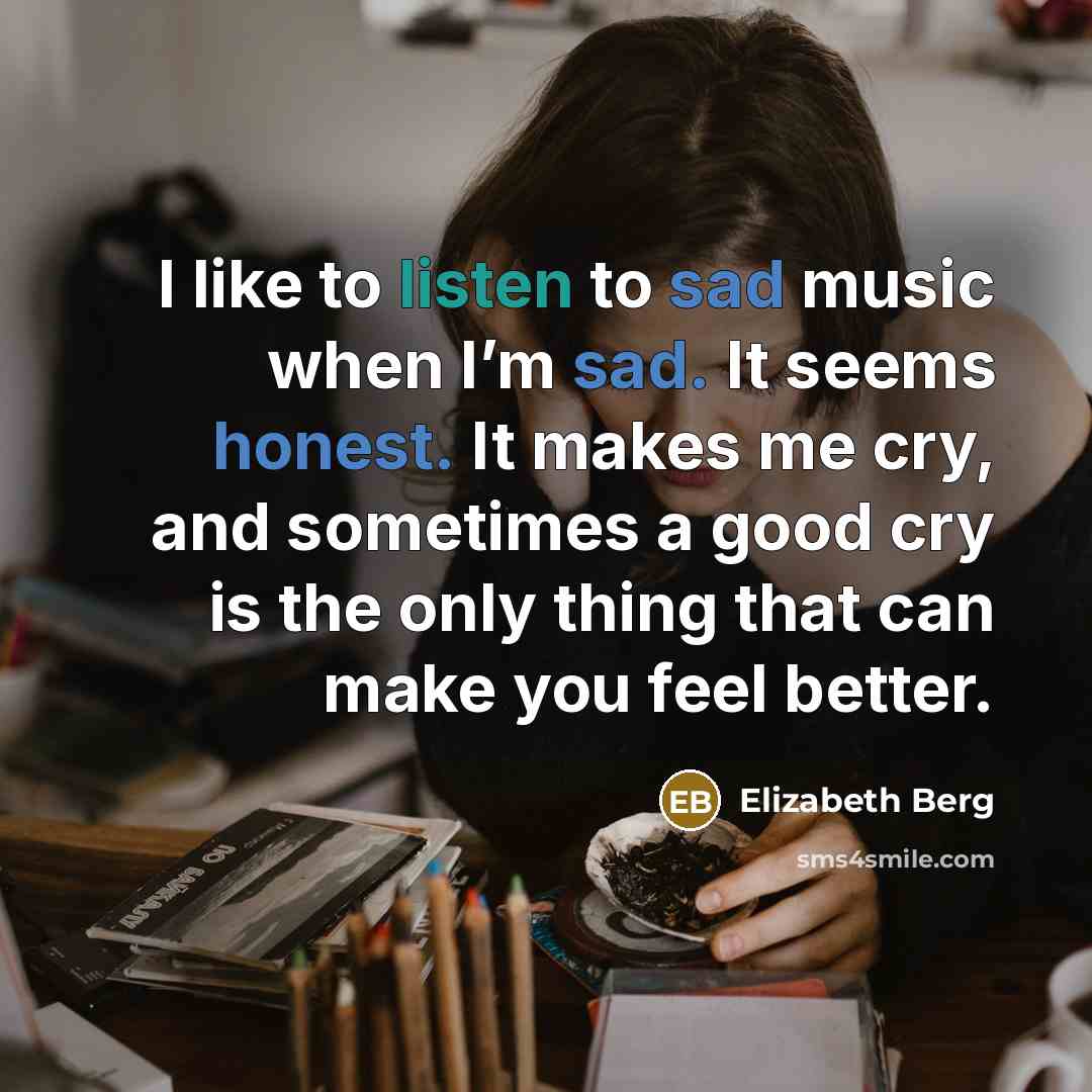 “I like to listen to sad music when I’m sad. It seems honest. It makes me cry, and sometimes a good cry is the only thing that can make you feel better.” quote by Elizabeth Berg