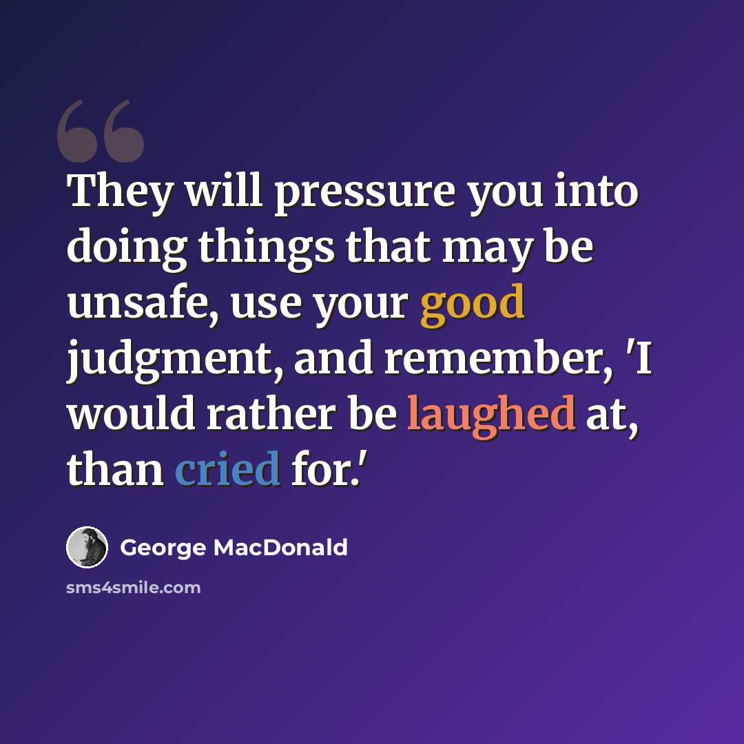 “They will pressure you into doing things that may be unsafe, use your good judgment, and remember, 'I would rather be laughed at, than cried for.'” quote by George MacDonald