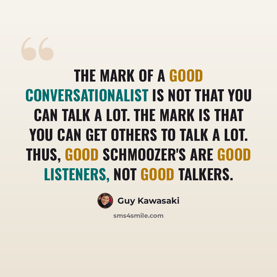 “The mark of a good conversationalist is not that you can talk a lot. The mark is that you can get others to talk a lot. Thus, good schmoozer's are good listeners, not good talkers.” quote by Guy Kawasaki