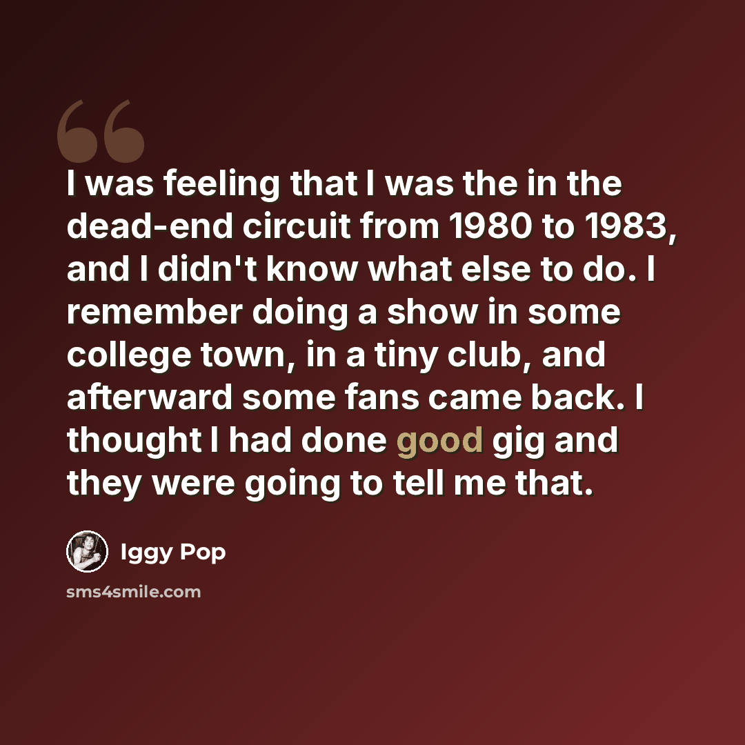 “I was feeling that I was the in the dead-end circuit from 1980 to 1983, and I didn't know what else to do. I remember doing a show in some college town, in a tiny club, and afterward some fans came back. I thought I had done good gig and they were going to tell me that.” quote by Iggy Pop