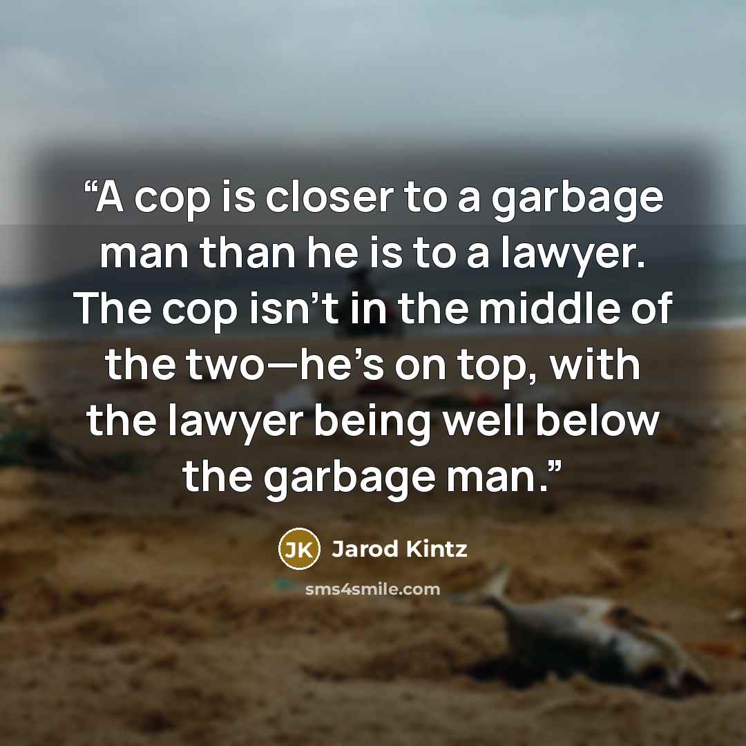 “A cop is closer to a garbage man than he is to a lawyer. The cop isn’t in the middle of the two—he’s on top, with the lawyer being well below the garbage man.” quote by Jarod Kintz