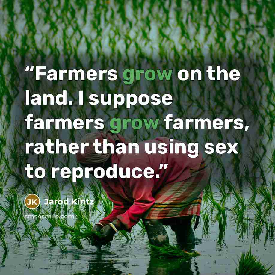“Farmers grow on the land. I suppose farmers grow farmers, rather than using sex to reproduce.” quote by Jarod Kintz