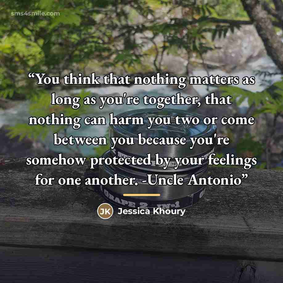 “You think that nothing matters as long as you're together, that nothing can harm you two or come between you because you're somehow protected by your feelings for one another. -Uncle Antonio” quote by Jessica Khoury