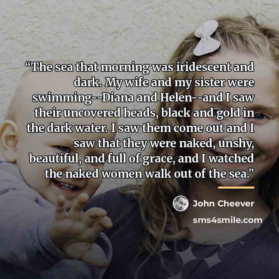 “The sea that morning was iridescent and dark. My wife and my sister were swimming--Diana and Helen--and I saw their uncovered heads, black and gold in the dark water. I saw them come out and I saw that they were naked, unshy, beautiful, and full of grace, and I watched the naked women walk out of…” quote by John Cheever