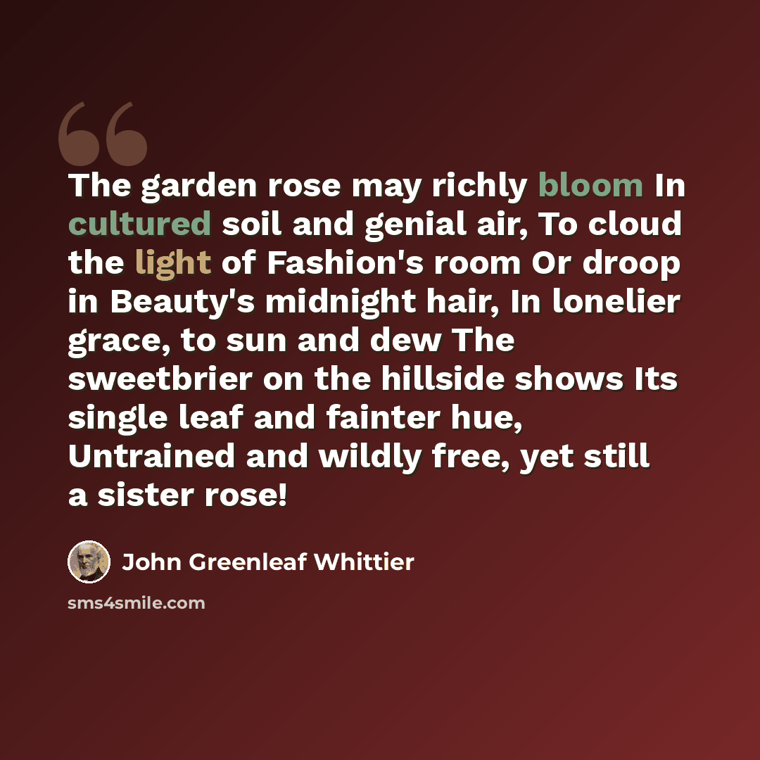 “The garden rose may richly bloom In cultured soil and genial air, To cloud the light of Fashion's room Or droop in Beauty's midnight hair, In lonelier grace, to sun and dew The sweetbrier on the hillside shows Its single leaf and fainter hue, Untrained and wildly free, yet still a sister rose!” quote by John Greenleaf Whittier