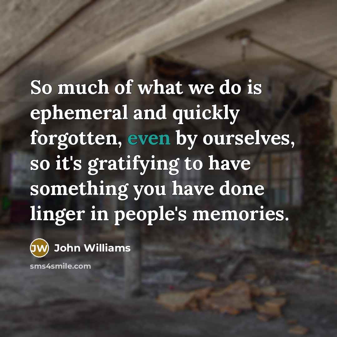 “So much of what we do is ephemeral and quickly forgotten, even by ourselves, so it's gratifying to have something you have done linger in people's memories.” quote by John Williams