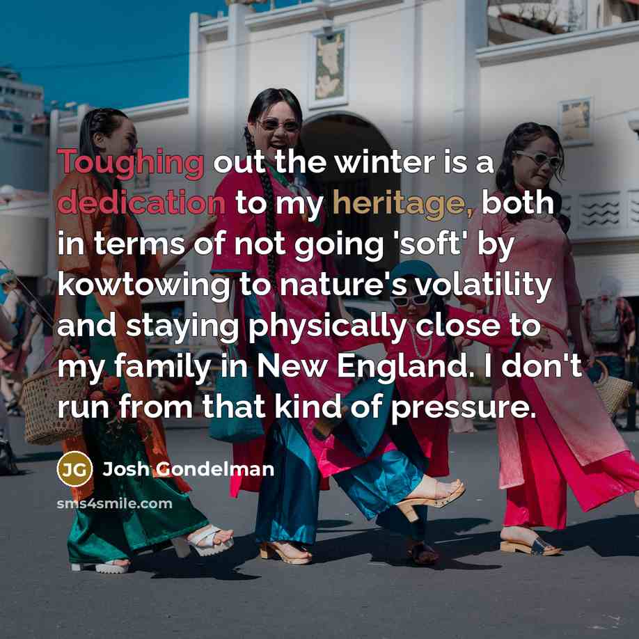 “Toughing out the winter is a dedication to my heritage, both in terms of not going 'soft' by kowtowing to nature's volatility and staying physically close to my family in New England. I don't run from that kind of pressure.” quote by Josh Gondelman