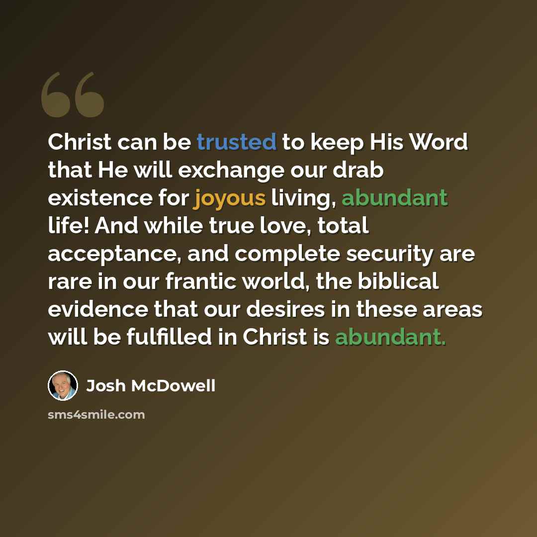“Christ can be trusted to keep His Word that He will exchange our drab existence for joyous living, abundant life! And while true love, total acceptance, and complete security are rare in our frantic world, the biblical evidence that our desires in these areas will be fulfilled in Christ is abundant.” quote by Josh McDowell