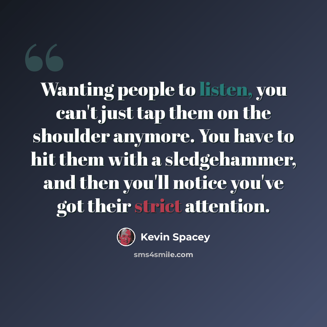 “Wanting people to listen, you can't just tap them on the shoulder anymore. You have to hit them with a sledgehammer, and then you'll notice you've got their strict attention.” quote by Kevin Spacey