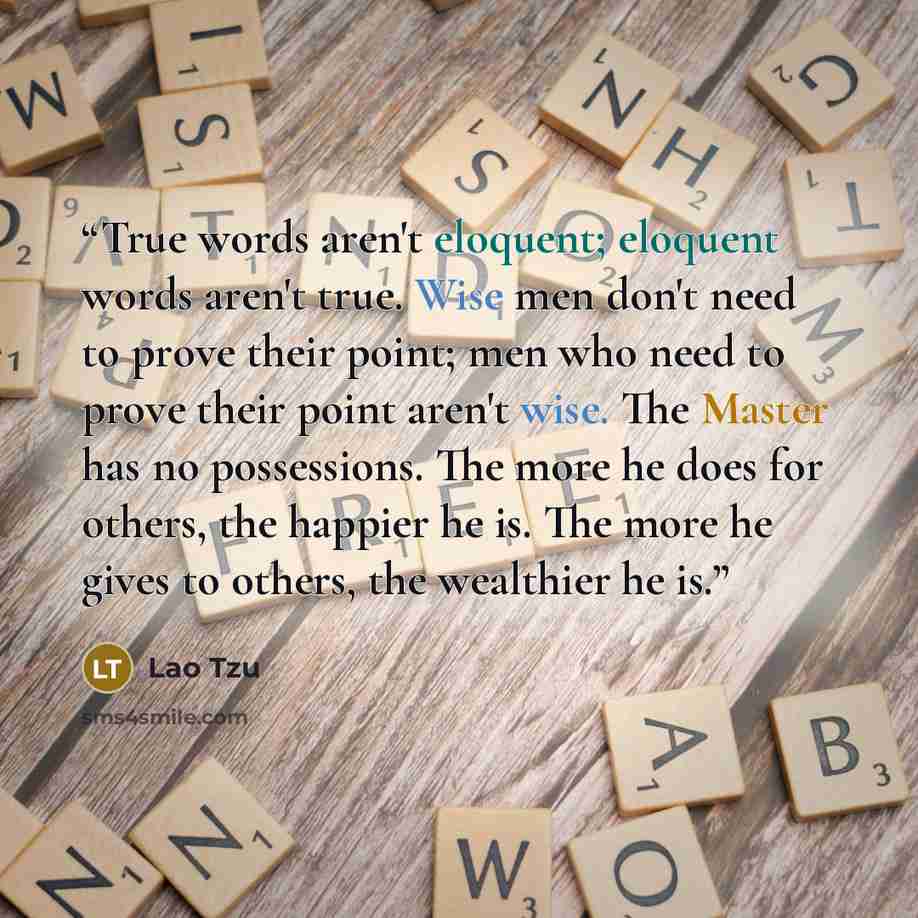 “True words aren't eloquent; eloquent words aren't true. Wise men don't need to prove their point; men who need to prove their point aren't wise. The Master has no possessions. The more he does for others, the happier he is. The more he gives to others, the wealthier he is.” quote by Lao Tzu
