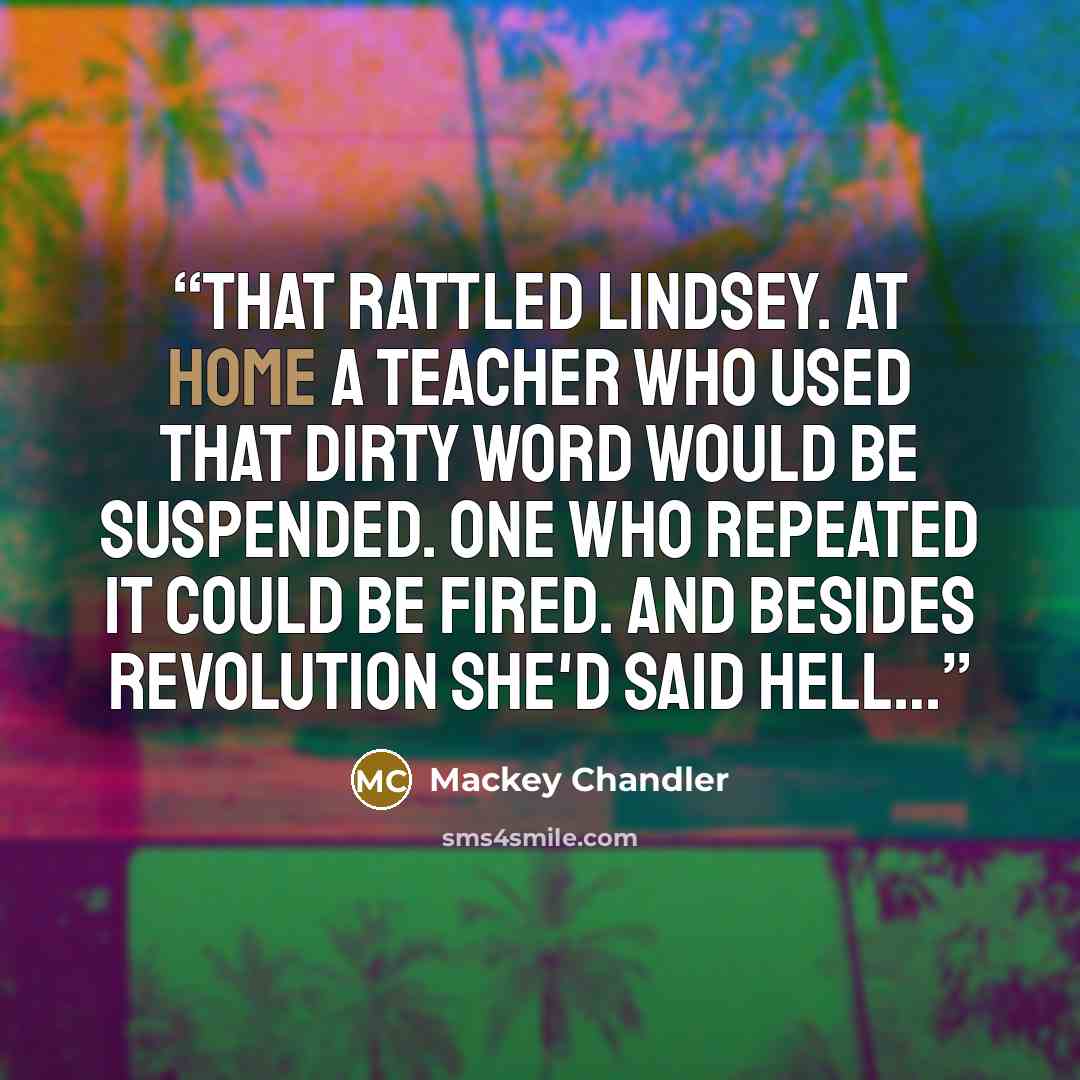 “That rattled Lindsey. At home a teacher who used that dirty word would be suspended. One who repeated it could be fired. and besides revolution she'd said hell…” quote by Mackey Chandler