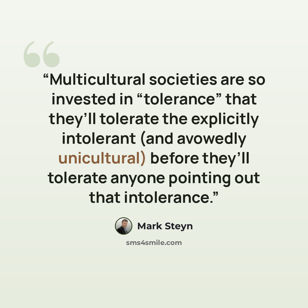 “Multicultural societies are so invested in “tolerance” that they’ll tolerate the explicitly intolerant (and avowedly unicultural) before they’ll tolerate anyone pointing out that intolerance.” quote by Mark Steyn