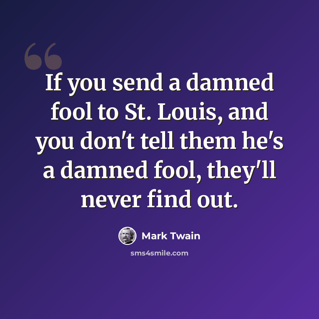 “If you send a damned fool to St. Louis, and you don't tell them he's a damned fool, they'll never find out.” quote by Mark Twain