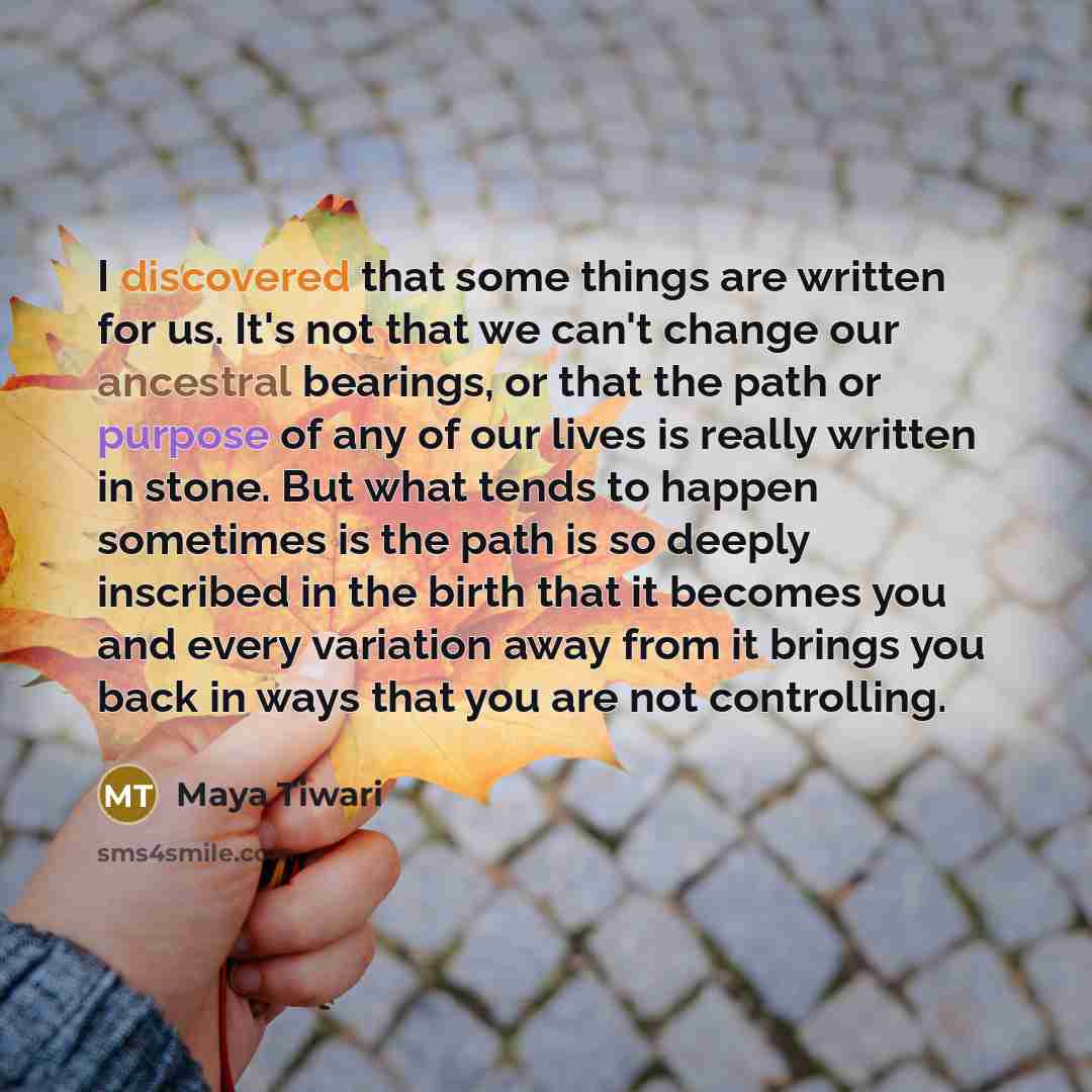“I discovered that some things are written for us. It's not that we can't change our ancestral bearings, or that the path or purpose of any of our lives is really written in stone. But what tends to happen sometimes is the path is so deeply inscribed in the birth that it becomes you and every…” quote by Maya Tiwari