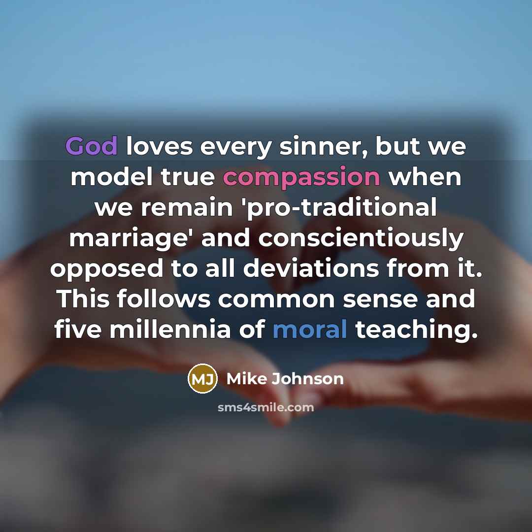 “God loves every sinner, but we model true compassion when we remain 'pro-traditional marriage' and conscientiously opposed to all deviations from it. This follows common sense and five millennia of moral teaching.” quote by Mike Johnson