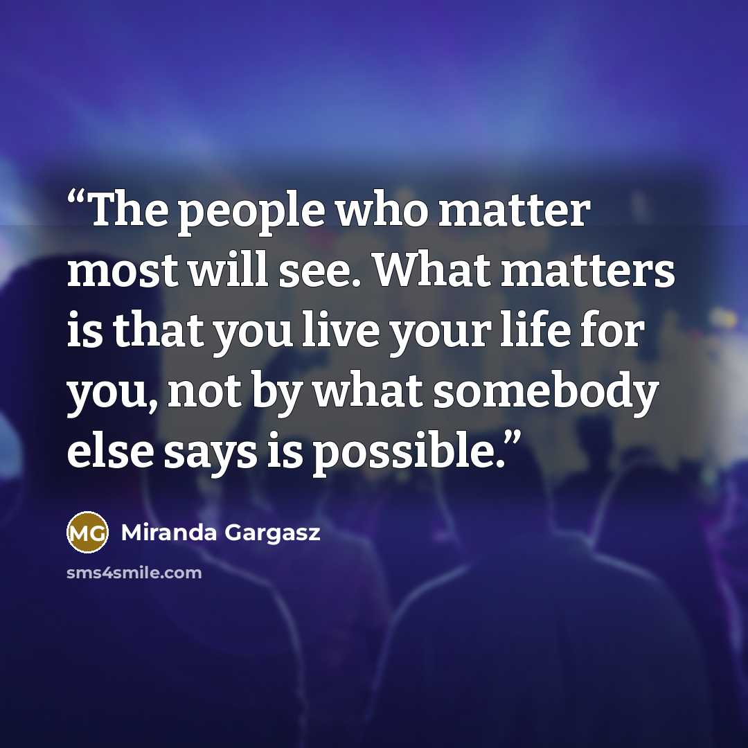 “The people who matter most will see. What matters is that you live your life for you, not by what somebody else says is possible.” quote by Miranda Gargasz