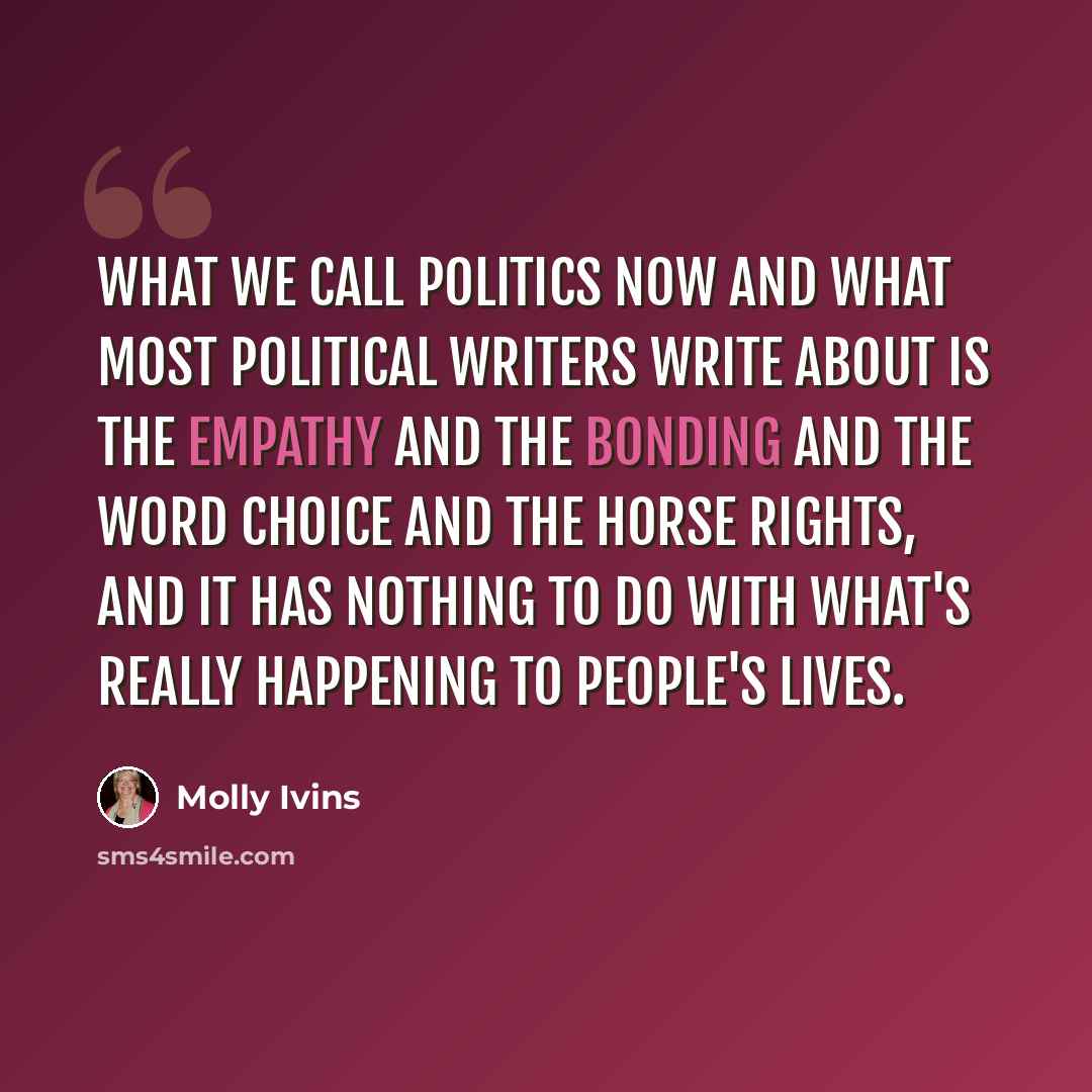 “What we call politics now and what most political writers write about is the empathy and the bonding and the word choice and the horse rights, and it has nothing to do with what's really happening to people's lives.” quote by Molly Ivins