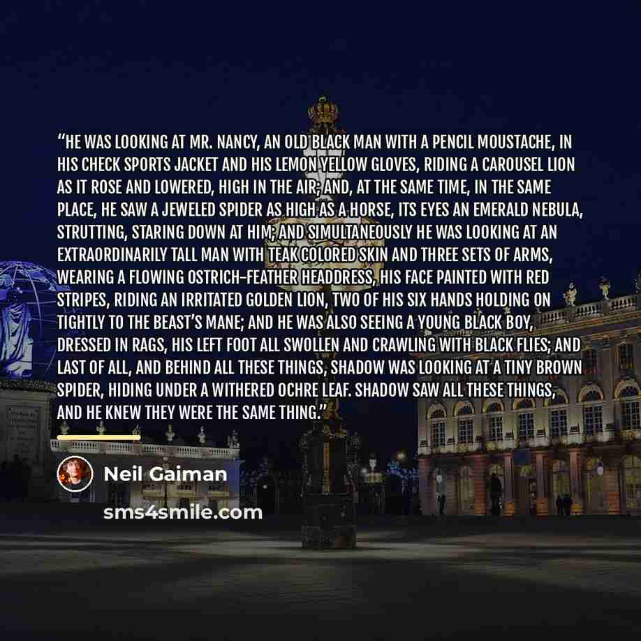 “He was looking at Mr. Nancy, an old black man with a pencil moustache, in his check sports jacket and his lemon yellow gloves, riding a carousel lion as it rose and lowered, high in the air; and, at the same time, in the same place, he saw a jeweled spider as high as a horse, its eyes an emerald…” quote by Neil Gaiman